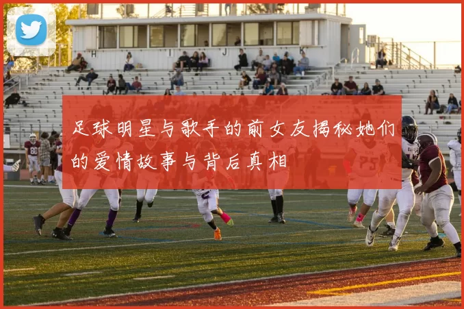 足球明星与歌手的前女友揭秘她们的爱情故事与背后真相