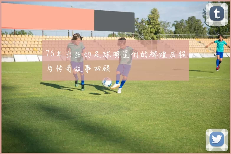 76年出生的足球明星们的辉煌历程与传奇故事回顾