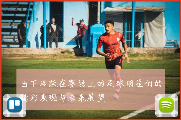 当下活跃在赛场上的足球明星们的精彩表现与未来展望
