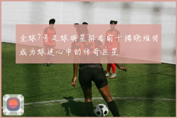 全球7号足球明星排名前十揭晓谁将成为球迷心中的传奇巨星