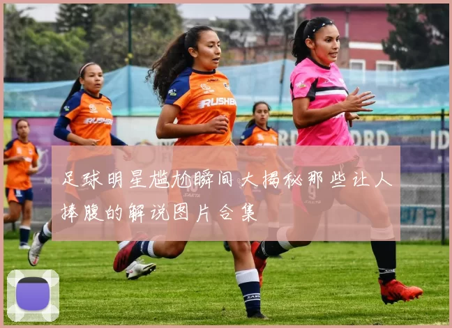 足球明星尴尬瞬间大揭秘那些让人捧腹的解说图片合集