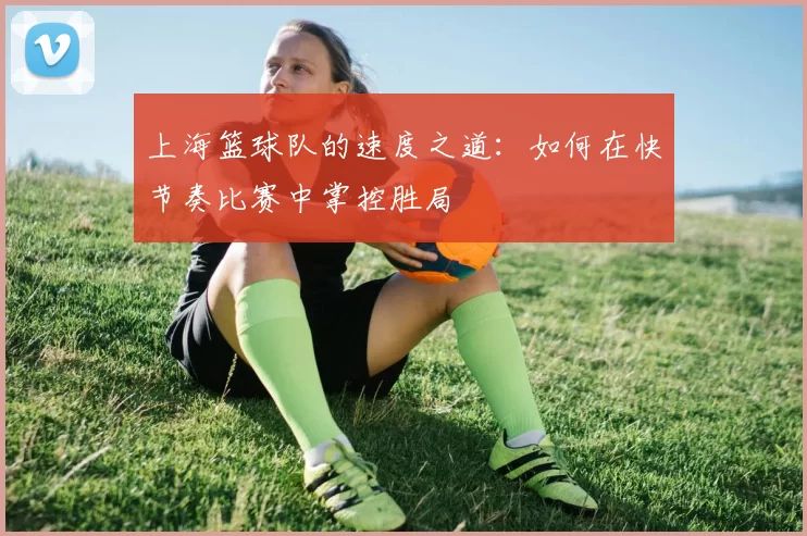上海篮球队的速度之道：如何在快节奏比赛中掌控胜局