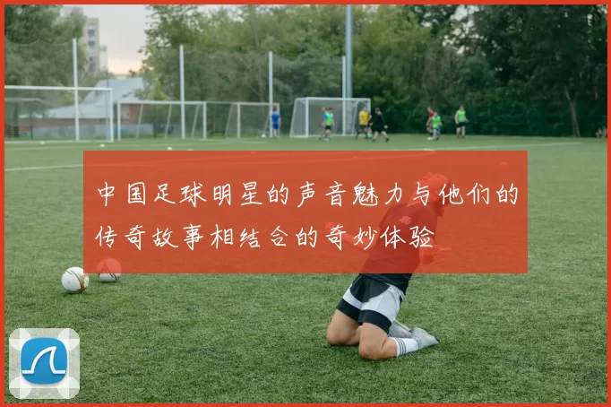 中国足球明星的声音魅力与他们的传奇故事相结合的奇妙体验