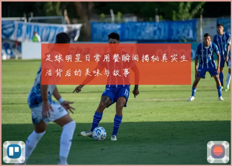 足球明星日常用餐瞬间揭秘真实生活背后的美味与故事