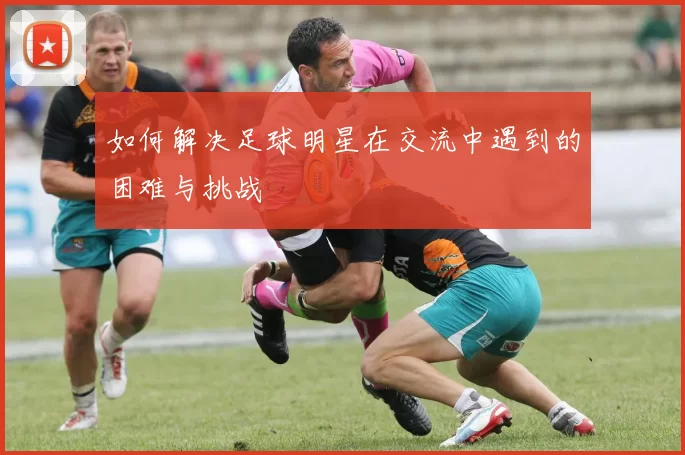 如何解决足球明星在交流中遇到的困难与挑战