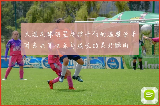 天涯足球明星与孩子们的温馨亲子时光共享快乐与成长的美好瞬间