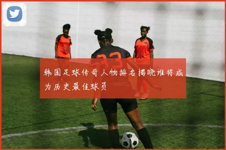 韩国足球传奇人物排名揭晓谁将成为历史最佳球员