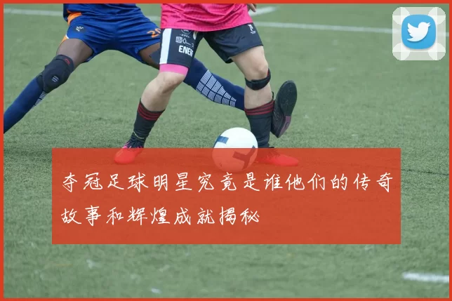 夺冠足球明星究竟是谁他们的传奇故事和辉煌成就揭秘