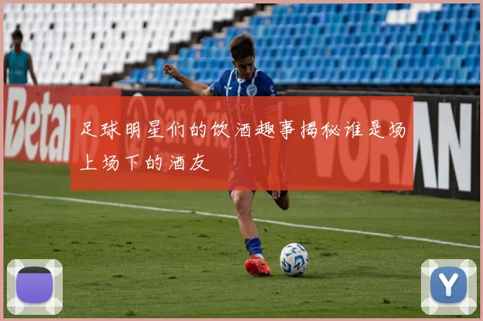 足球明星们的饮酒趣事揭秘谁是场上场下的酒友