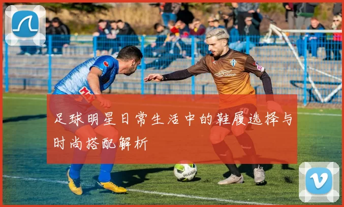 足球明星日常生活中的鞋履选择与时尚搭配解析