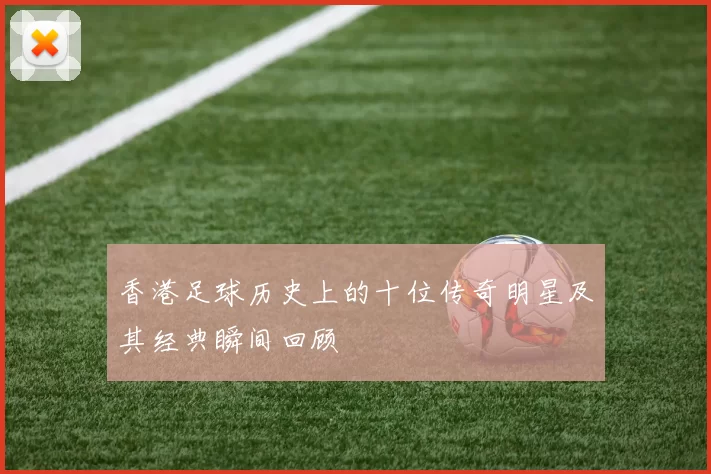 香港足球历史上的十位传奇明星及其经典瞬间回顾