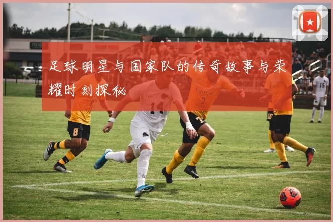 足球明星与国家队的传奇故事与荣耀时刻探秘