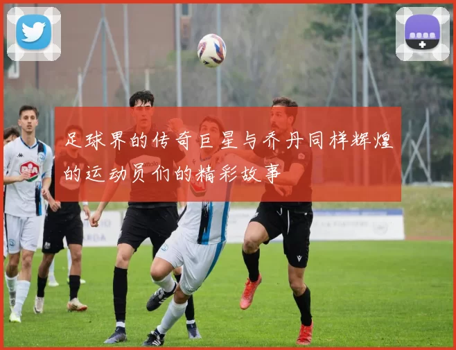 足球界的传奇巨星与乔丹同样辉煌的运动员们的精彩故事