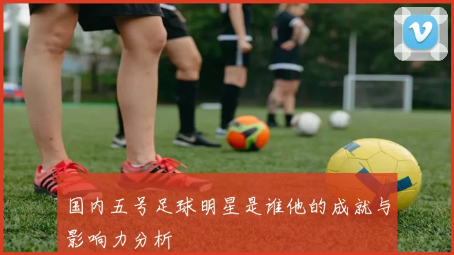 国内五号足球明星是谁他的成就与影响力分析