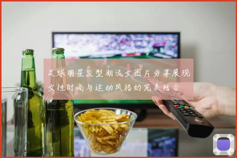 足球明星发型潮流女图片分享展现女性时尚与运动风格的完美结合