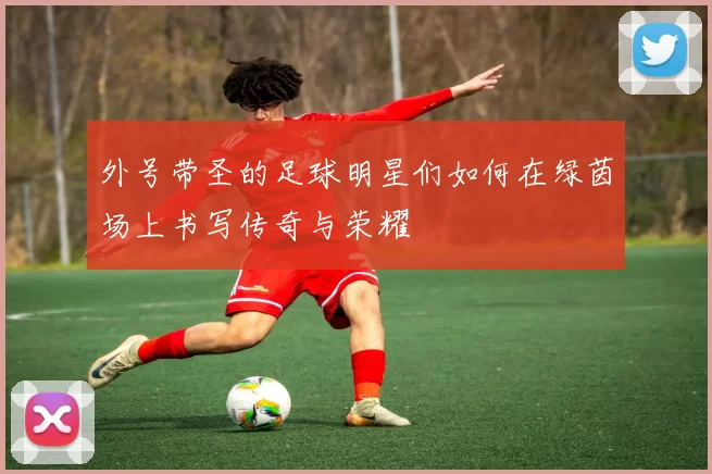 外号带圣的足球明星们如何在绿茵场上书写传奇与荣耀