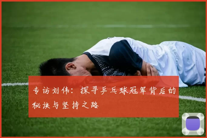 专访刘伟：探寻乒乓球冠军背后的秘诀与坚持之路