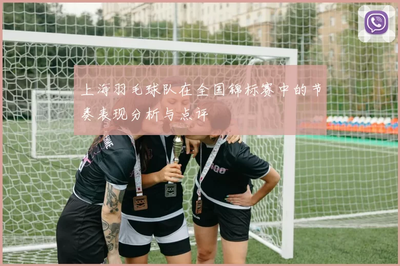 上海羽毛球队在全国锦标赛中的节奏表现分析与点评