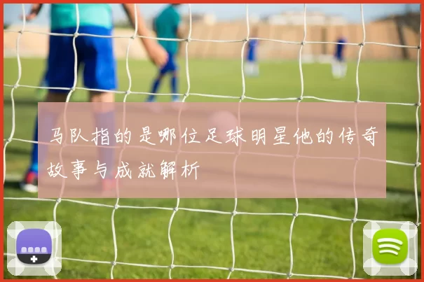 马队指的是哪位足球明星他的传奇故事与成就解析