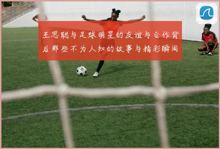 王思聪与足球明星的友谊与合作背后那些不为人知的故事与精彩瞬间
