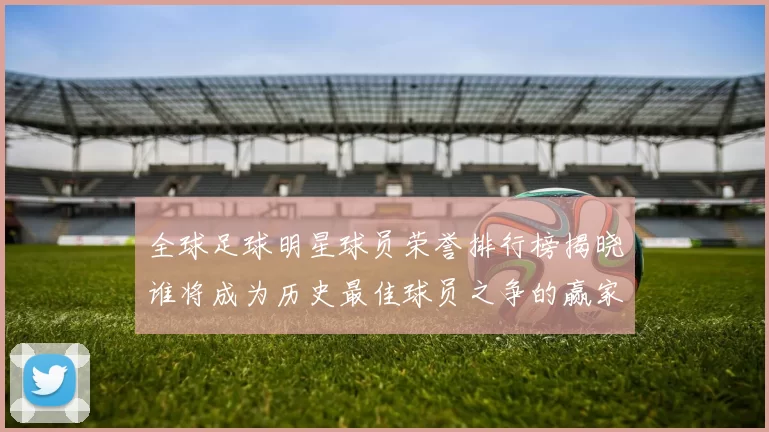 全球足球明星球员荣誉排行榜揭晓谁将成为历史最佳球员之争的赢家