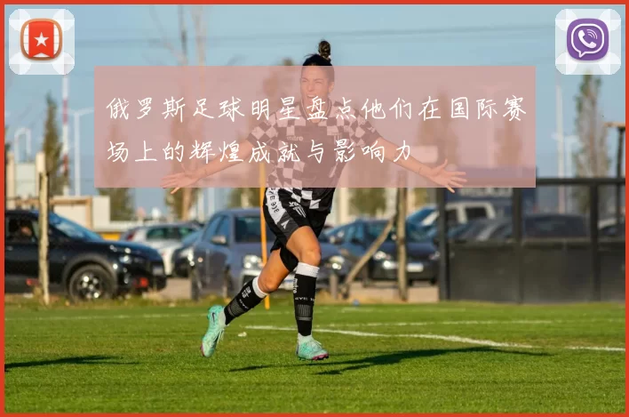 俄罗斯足球明星盘点他们在国际赛场上的辉煌成就与影响力