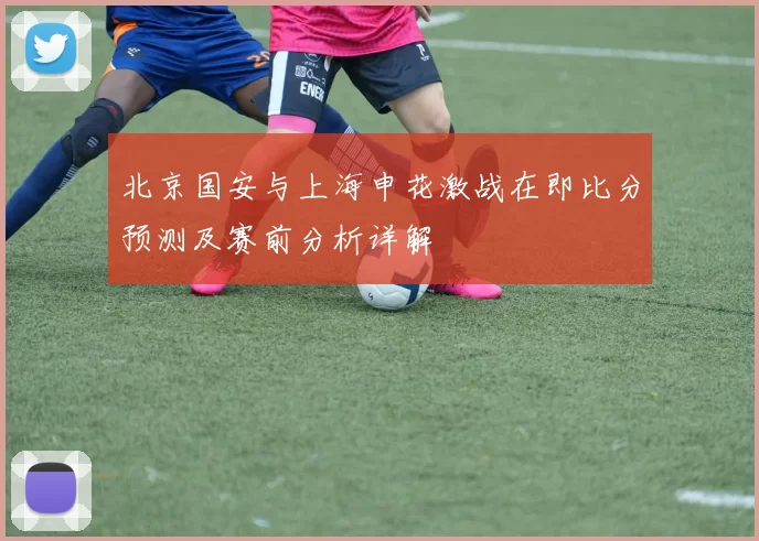 北京国安与上海申花激战在即比分预测及赛前分析详解