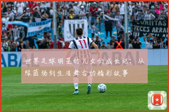 世界足球明星的儿女们成长记：从绿茵场到生活舞台的精彩故事