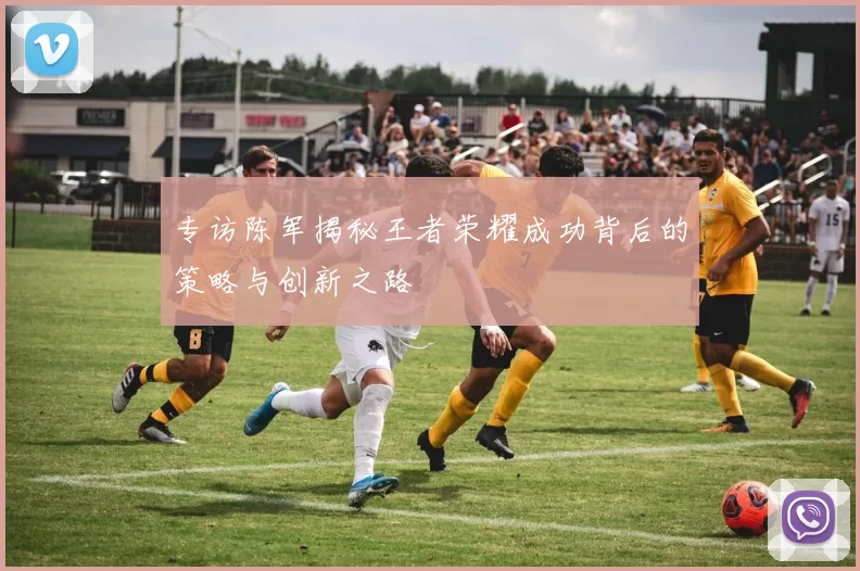 专访陈军揭秘王者荣耀成功背后的策略与创新之路