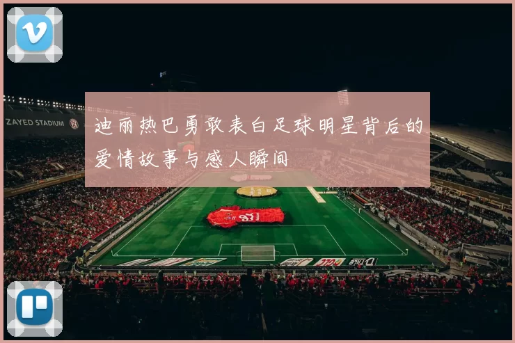 迪丽热巴勇敢表白足球明星背后的爱情故事与感人瞬间