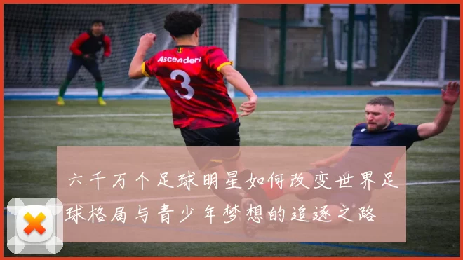 六千万个足球明星如何改变世界足球格局与青少年梦想的追逐之路