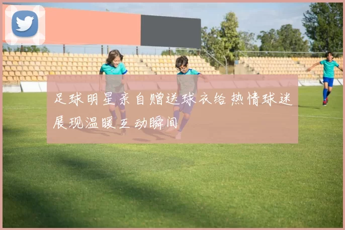 足球明星亲自赠送球衣给热情球迷展现温暖互动瞬间