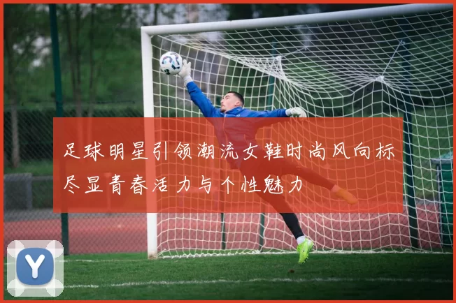 足球明星引领潮流女鞋时尚风向标尽显青春活力与个性魅力