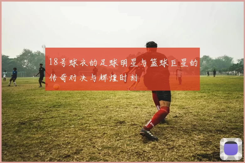 18号球衣的足球明星与篮球巨星的传奇对决与辉煌时刻