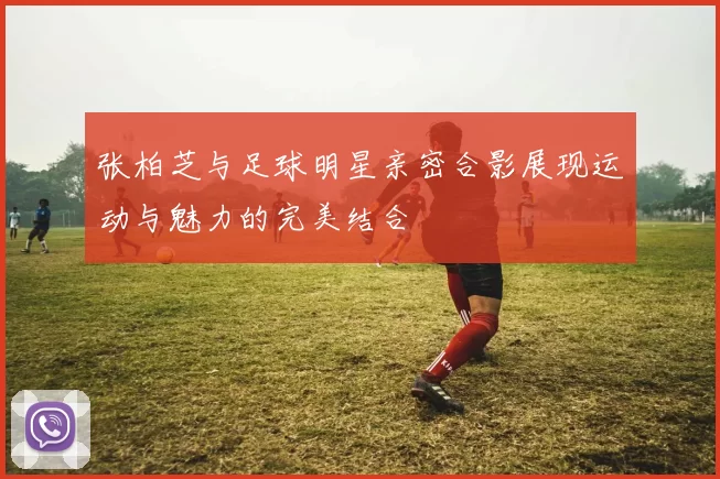 张柏芝与足球明星亲密合影展现运动与魅力的完美结合