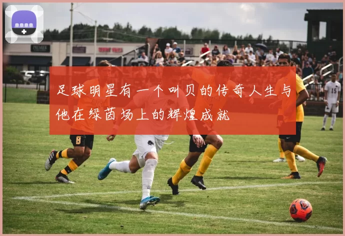 足球明星有一个叫贝的传奇人生与他在绿茵场上的辉煌成就
