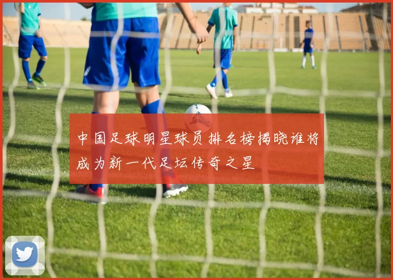 中国足球明星球员排名榜揭晓谁将成为新一代足坛传奇之星