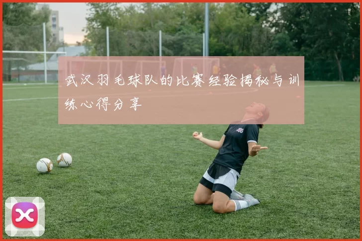 武汉羽毛球队的比赛经验揭秘与训练心得分享