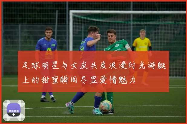 足球明星与女友共度浪漫时光游艇上的甜蜜瞬间尽显爱情魅力