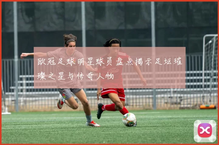 欧冠足球明星球员盘点揭示足坛璀璨之星与传奇人物
