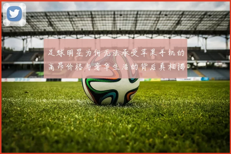足球明星为何无法承受苹果手机的高昂价格与奢华生活的背后真相揭秘