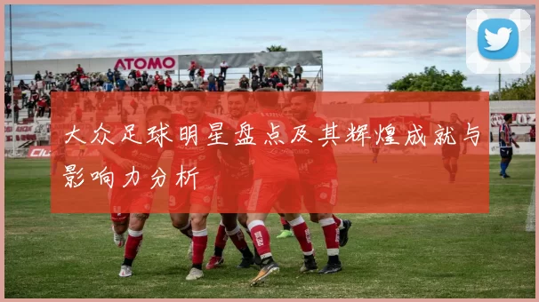 大众足球明星盘点及其辉煌成就与影响力分析