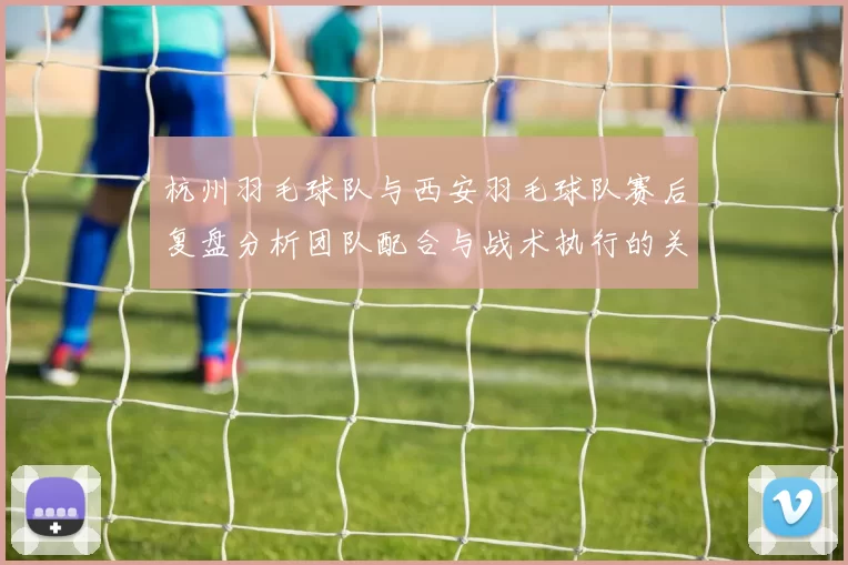 杭州羽毛球队与西安羽毛球队赛后复盘分析团队配合与战术执行的关键要素