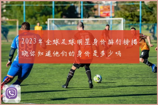 2023年全球足球明星身价排行榜揭晓你知道他们的身价是多少吗