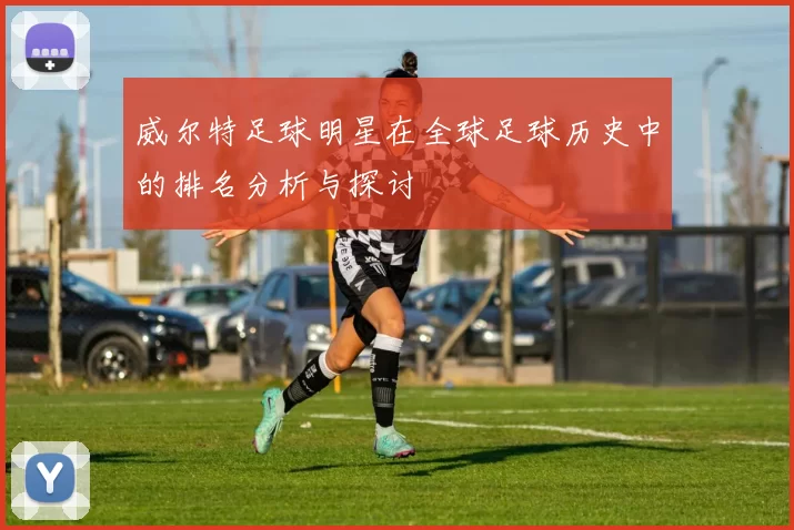 威尔特足球明星在全球足球历史中的排名分析与探讨