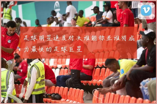 足球明星速度对决谁能称王谁将成为最快的足球巨星