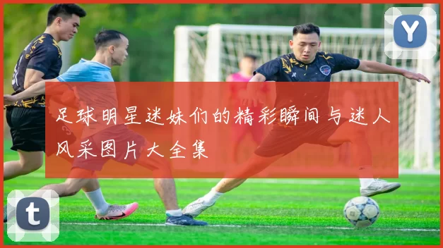 足球明星迷妹们的精彩瞬间与迷人风采图片大全集