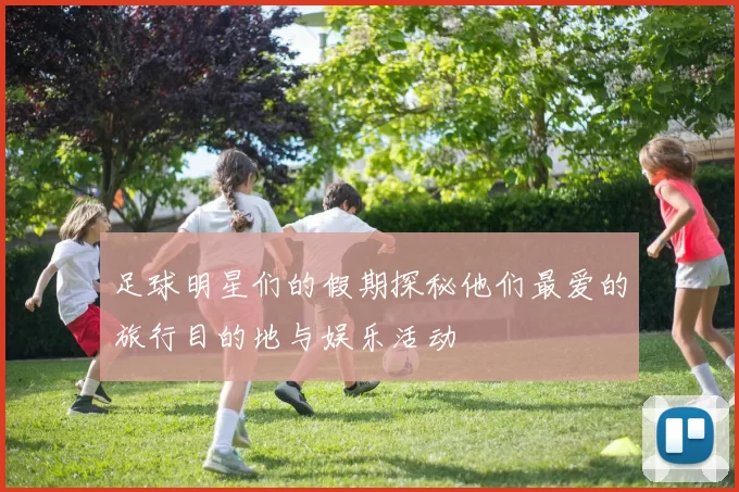 足球明星们的假期探秘他们最爱的旅行目的地与娱乐活动