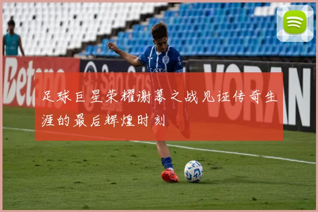 足球巨星荣耀谢幕之战见证传奇生涯的最后辉煌时刻