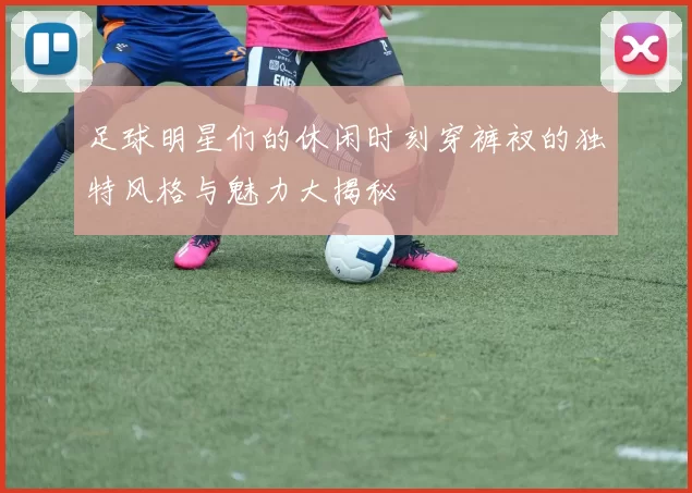 足球明星们的休闲时刻穿裤衩的独特风格与魅力大揭秘